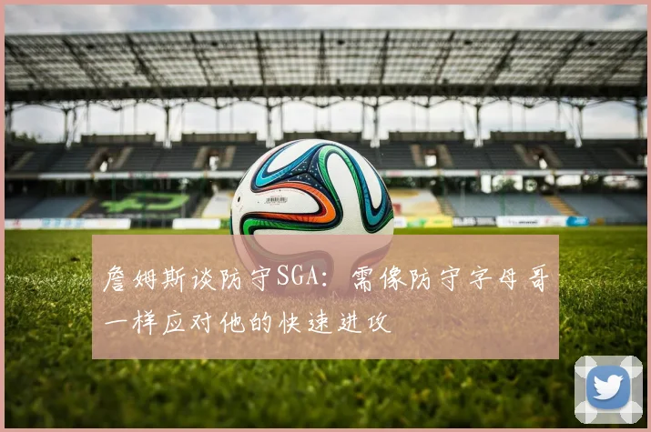 詹姆斯谈防守SGA：需像防守字母哥一样应对他的快速进攻