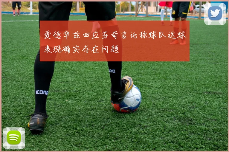 爱德华兹回应芬奇言论称球队运球表现确实存在问题
