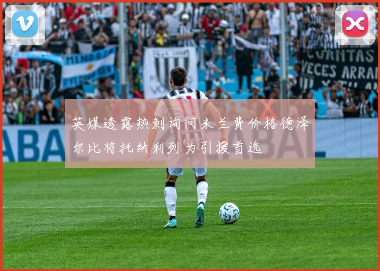 英媒透露热刺询问米兰费价格德泽尔比将托纳利列为引援首选