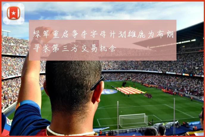 绿军重启争夺字母计划雄鹿为布朗寻求第三方交易机会