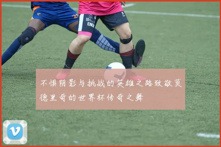 不惧阴影与挑战的英雄之路致敬莫德里奇的世界杯传奇之舞