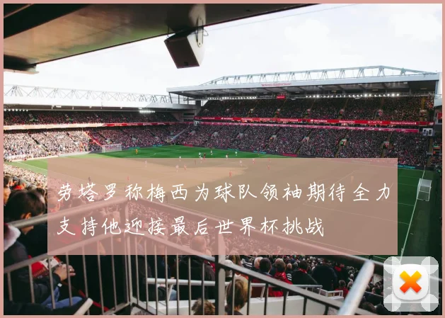 劳塔罗称梅西为球队领袖期待全力支持他迎接最后世界杯挑战