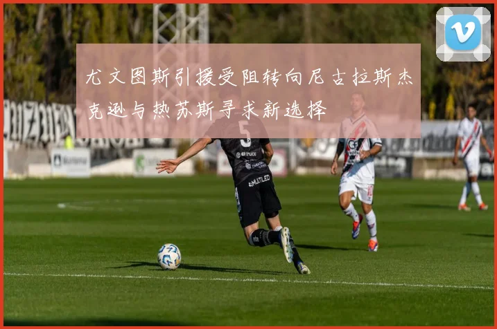 尤文图斯引援受阻转向尼古拉斯杰克逊与热苏斯寻求新选择