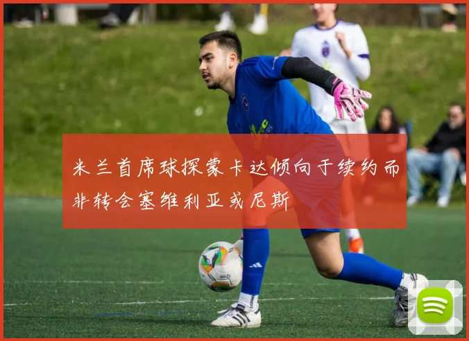 米兰首席球探蒙卡达倾向于续约而非转会塞维利亚或尼斯