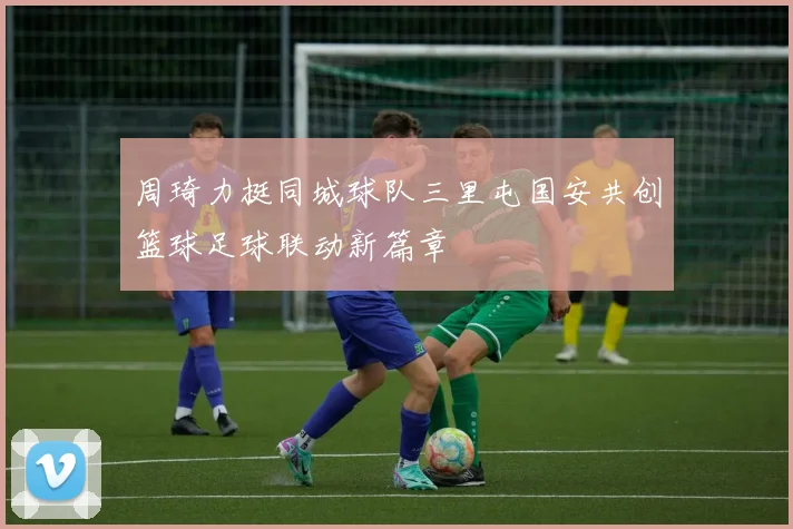 周琦力挺同城球队三里屯国安共创篮球足球联动新篇章