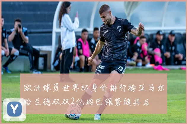 欧洲球员世界杯身价排行榜亚马尔哈兰德双双2亿姆巴佩紧随其后