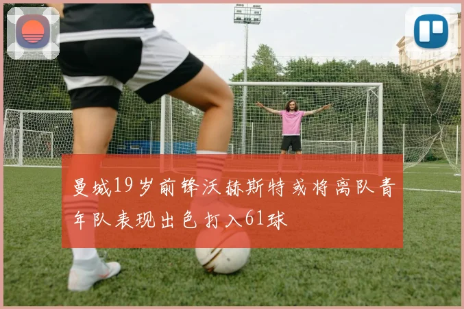 曼城19岁前锋沃赫斯特或将离队青年队表现出色打入61球