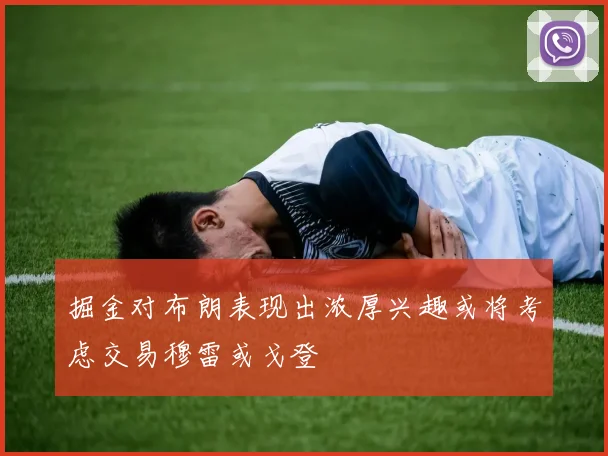 掘金对布朗表现出浓厚兴趣或将考虑交易穆雷或戈登
