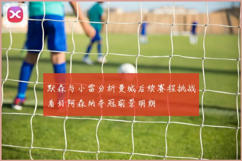 默森与小雷分析曼城后续赛程挑战看好阿森纳夺冠前景明朗