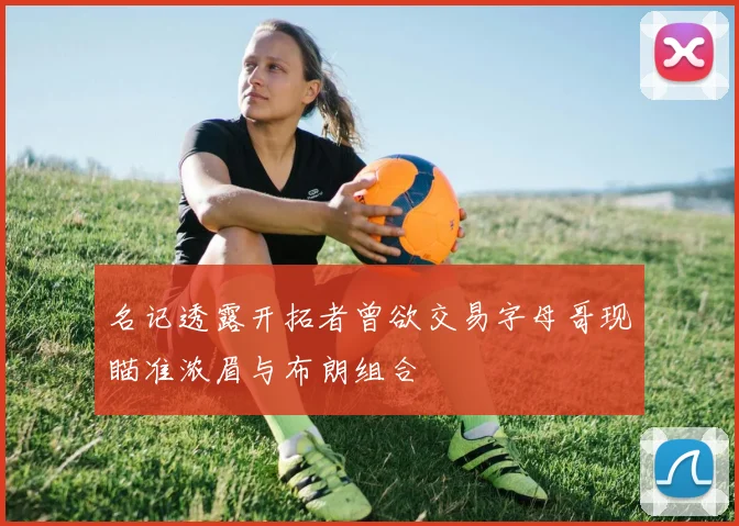 名记透露开拓者曾欲交易字母哥现瞄准浓眉与布朗组合