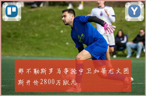 那不勒斯罗马争抢中卫加蒂尤文图斯开价2800万欧元