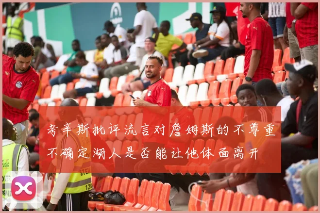 考辛斯批评流言对詹姆斯的不尊重不确定湖人是否能让他体面离开