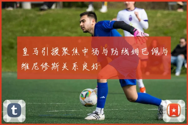 皇马引援聚焦中场与防线姆巴佩与维尼修斯关系良好
