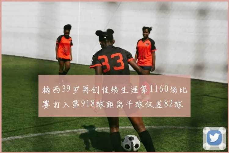 梅西39岁再创佳绩生涯第1160场比赛打入第918球距离千球仅差82球