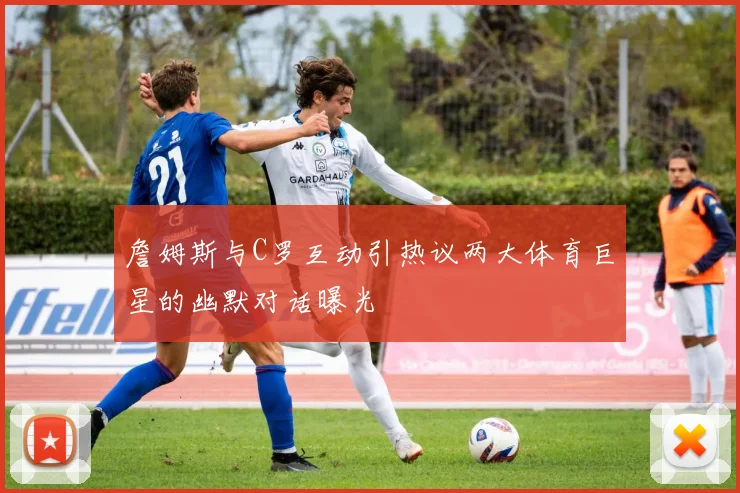 詹姆斯与C罗互动引热议两大体育巨星的幽默对话曝光