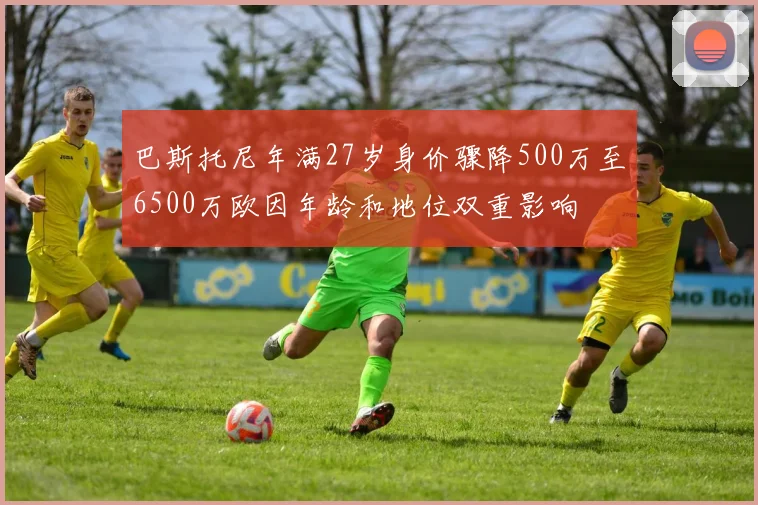 巴斯托尼年满27岁身价骤降500万至6500万欧因年龄和地位双重影响